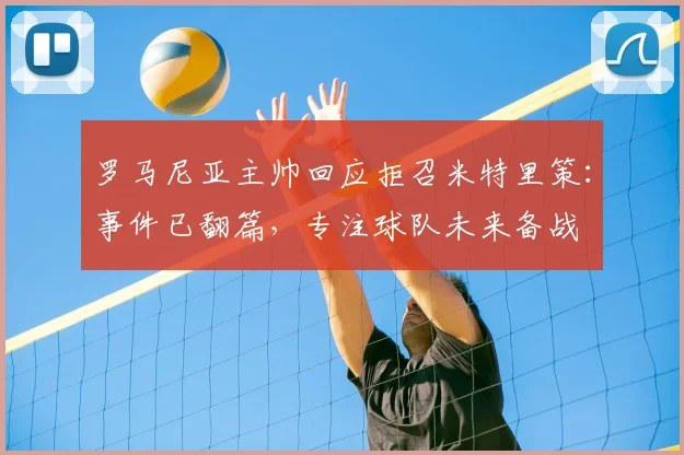 罗马尼亚主帅回应拒召米特里策:事件已翻篇,专注球队未来备战