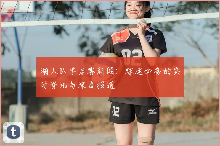 湖人队季后赛新闻:球迷必备的实时资讯与深度报道