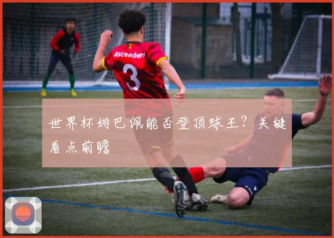 世界杯姆巴佩能否登顶球王?关键看点前瞻