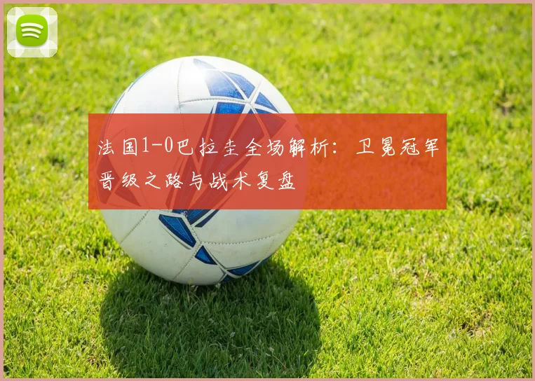 法国1-0巴拉圭全场解析：卫冕冠军晋级之路与战术复盘