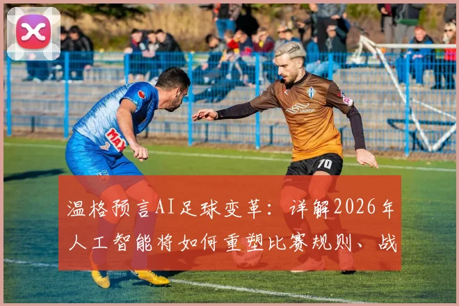温格预言AI足球变革:详解2026年人工智能将如何重塑比赛规则、战术分析与球员训练