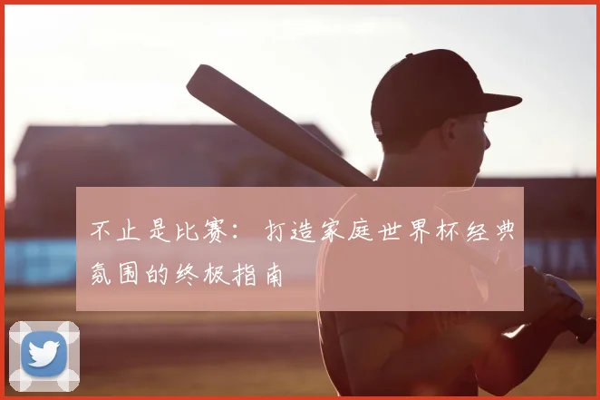 不止是比赛:打造家庭世界杯经典氛围的终极指南