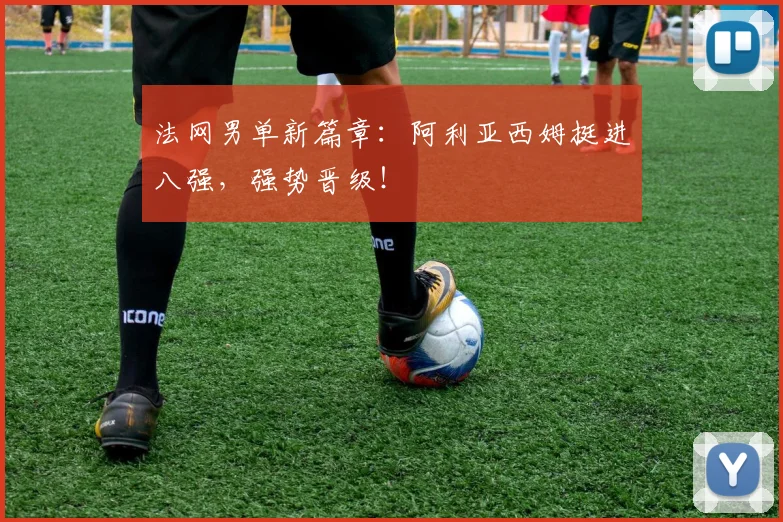 法网男单新篇章:阿利亚西姆挺进八强,强势晋级!