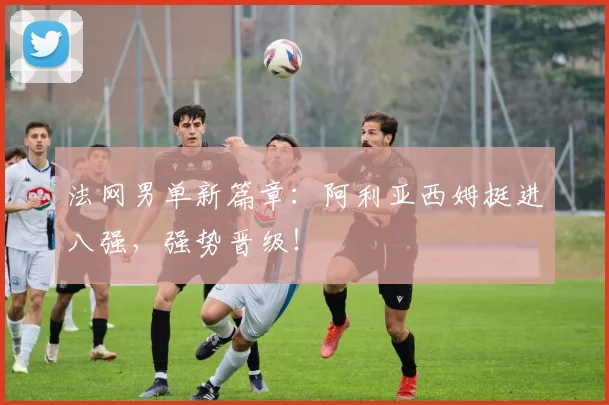 法网男单新篇章:阿利亚西姆挺进八强,强势晋级!