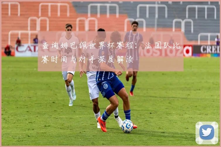 查询姆巴佩世界杯赛程:法国队比赛时间与对手深度解读