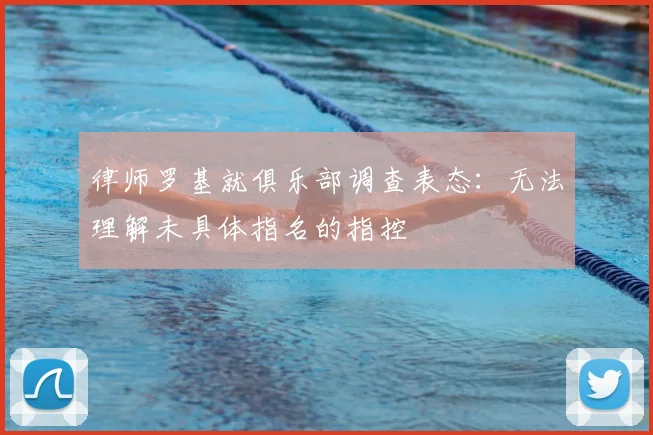 律师罗基就俱乐部调查表态:无法理解未具体指名的指控