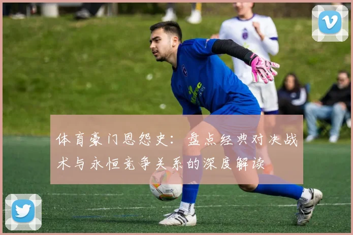 体育豪门恩怨史：盘点经典对决战术与永恒竞争关系的深度解读