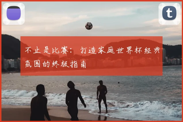 不止是比赛:打造家庭世界杯经典氛围的终极指南